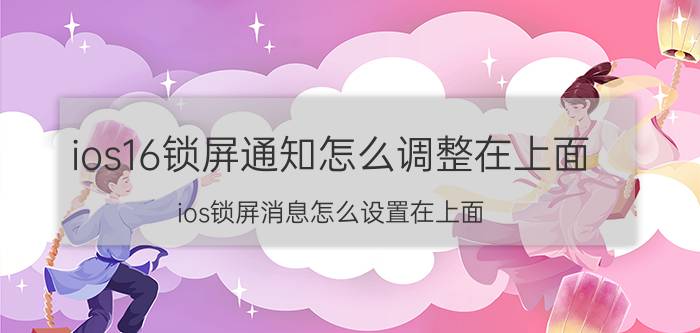 ios16锁屏通知怎么调整在上面 ios锁屏消息怎么设置在上面？